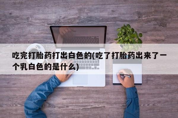 堕胎药咨询购买吃完打胎药打出白色的(吃了打胎药出来了一个乳白色的是什么)