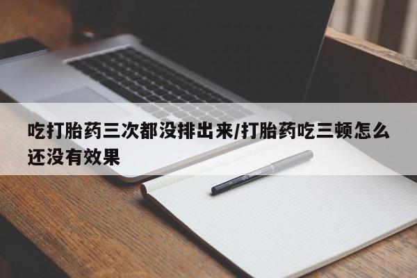 堕胎药咨询购买吃打胎药三次都没排出来/打胎药吃三顿怎么还没有效果