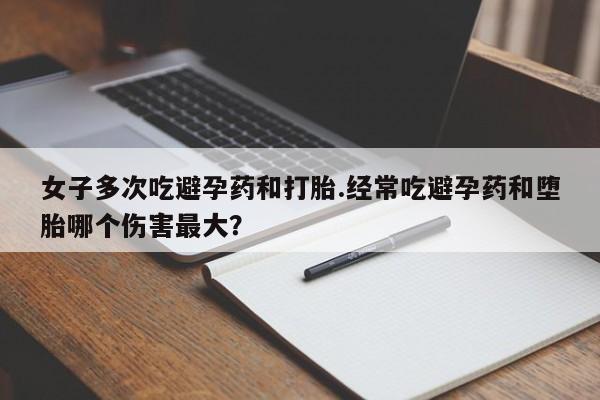 堕胎药咨询购买女子多次吃避孕药和打胎.经常吃避孕药和堕胎哪个伤害最大？
