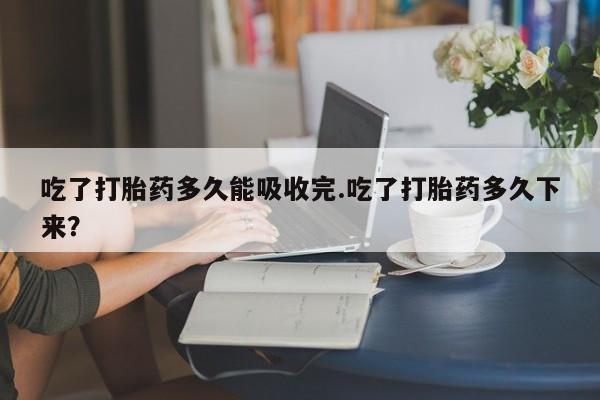堕胎药咨询购买吃了打胎药多久能吸收完.吃了打胎药多久下来？