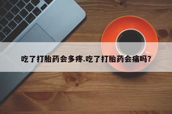 堕胎药咨询购买吃了打胎药会多疼.吃了打胎药会痛吗？