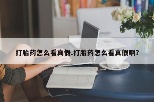 堕胎药咨询购买打胎药怎么看真假.打胎药怎么看真假啊？