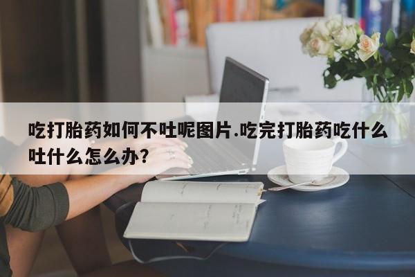 堕胎药咨询购买吃打胎药如何不吐呢图片.吃完打胎药吃什么吐什么怎么办？