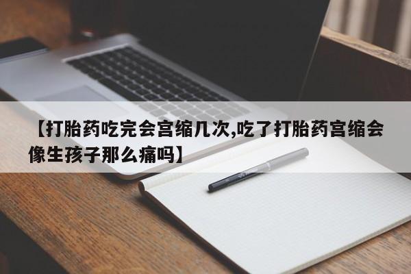 堕胎药咨询购买【打胎药吃完会宫缩几次,吃了打胎药宫缩会像生孩子那么痛吗】