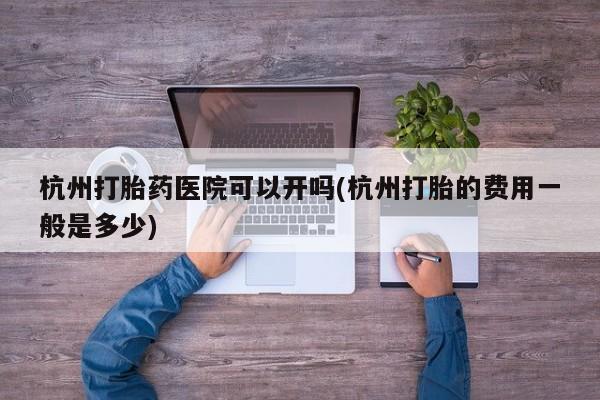 堕胎药咨询购买杭州打胎药医院可以开吗(杭州打胎的费用一般是多少)